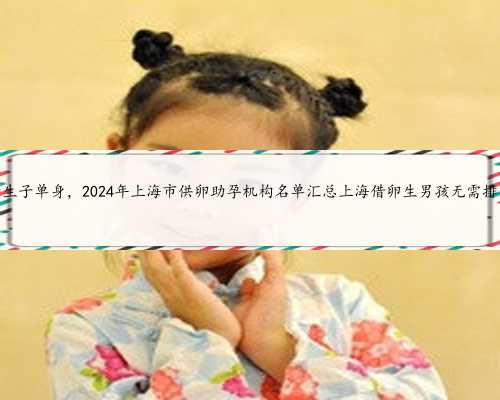 上海借卵子生子单身，2024年上海市供卵助孕机构名单汇总上海借卵生男孩无需