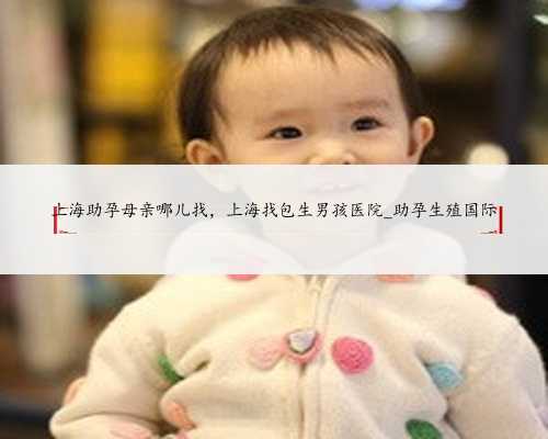 上海助孕母亲哪儿找，上海找包生男孩医院_助孕生殖国际