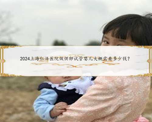 2024上海仁济医院做供卵试管婴儿大概需要多少钱？